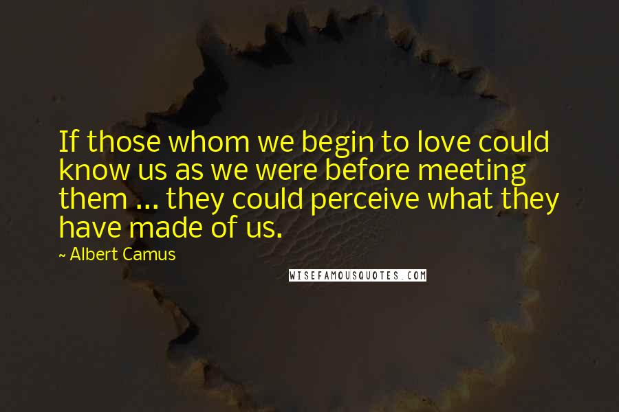 Albert Camus Quotes: If those whom we begin to love could know us as we were before meeting them ... they could perceive what they have made of us.