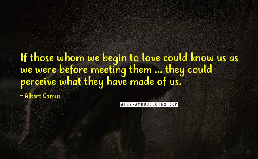 Albert Camus Quotes: If those whom we begin to love could know us as we were before meeting them ... they could perceive what they have made of us.