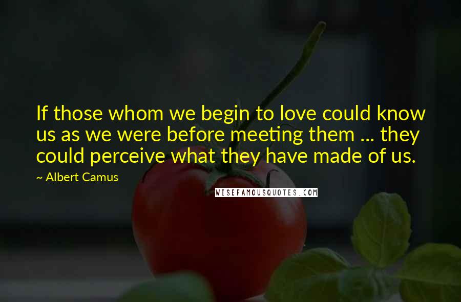 Albert Camus Quotes: If those whom we begin to love could know us as we were before meeting them ... they could perceive what they have made of us.