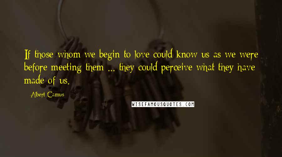 Albert Camus Quotes: If those whom we begin to love could know us as we were before meeting them ... they could perceive what they have made of us.