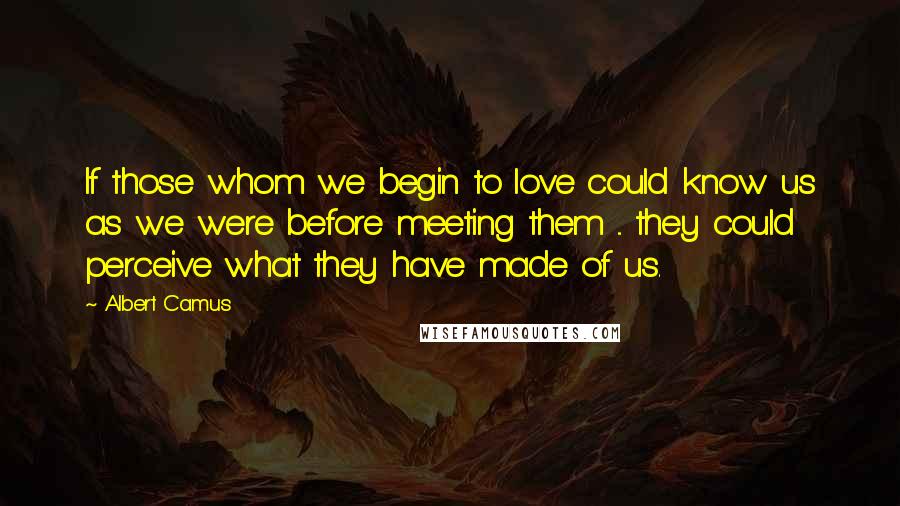 Albert Camus Quotes: If those whom we begin to love could know us as we were before meeting them ... they could perceive what they have made of us.