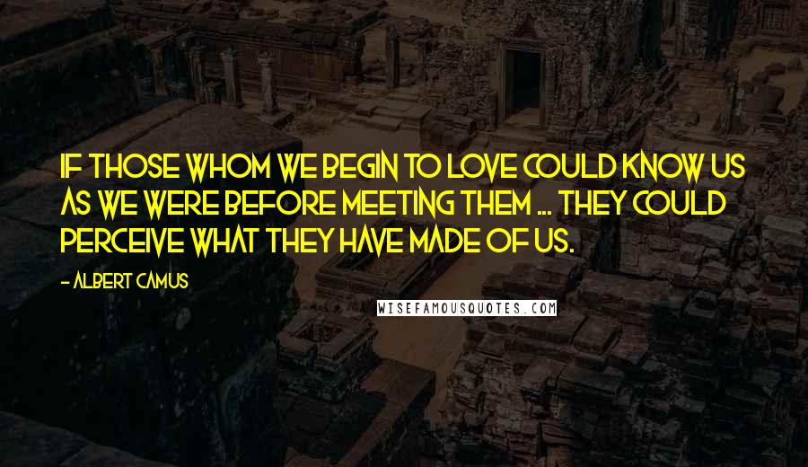 Albert Camus Quotes: If those whom we begin to love could know us as we were before meeting them ... they could perceive what they have made of us.