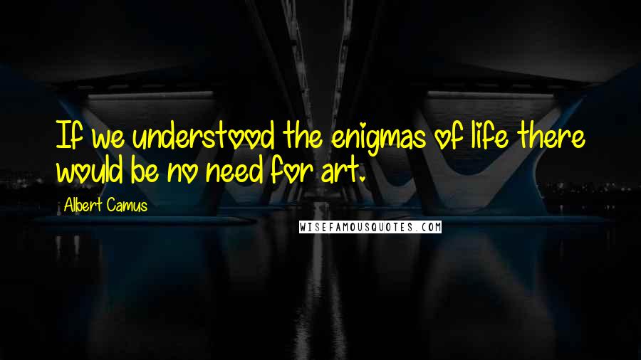 Albert Camus Quotes: If we understood the enigmas of life there would be no need for art.