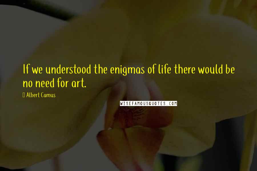 Albert Camus Quotes: If we understood the enigmas of life there would be no need for art.