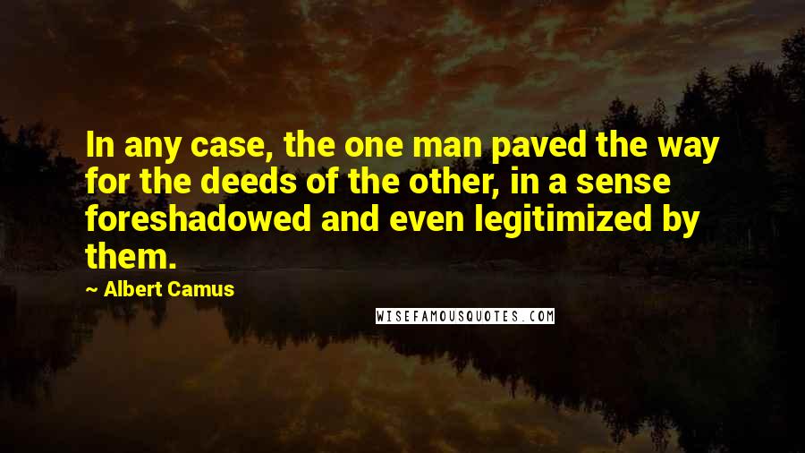 Albert Camus Quotes: In any case, the one man paved the way for the deeds of the other, in a sense foreshadowed and even legitimized by them.