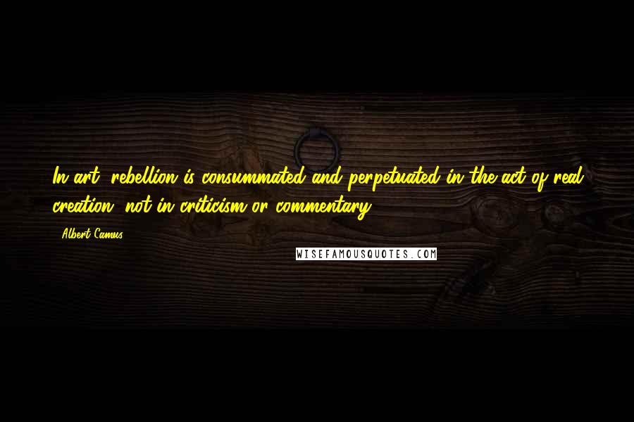 Albert Camus Quotes: In art, rebellion is consummated and perpetuated in the act of real creation, not in criticism or commentary.