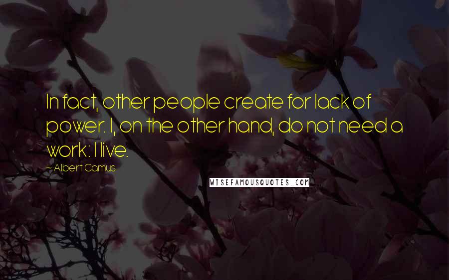 Albert Camus Quotes: In fact, other people create for lack of power. I, on the other hand, do not need a work: I live.