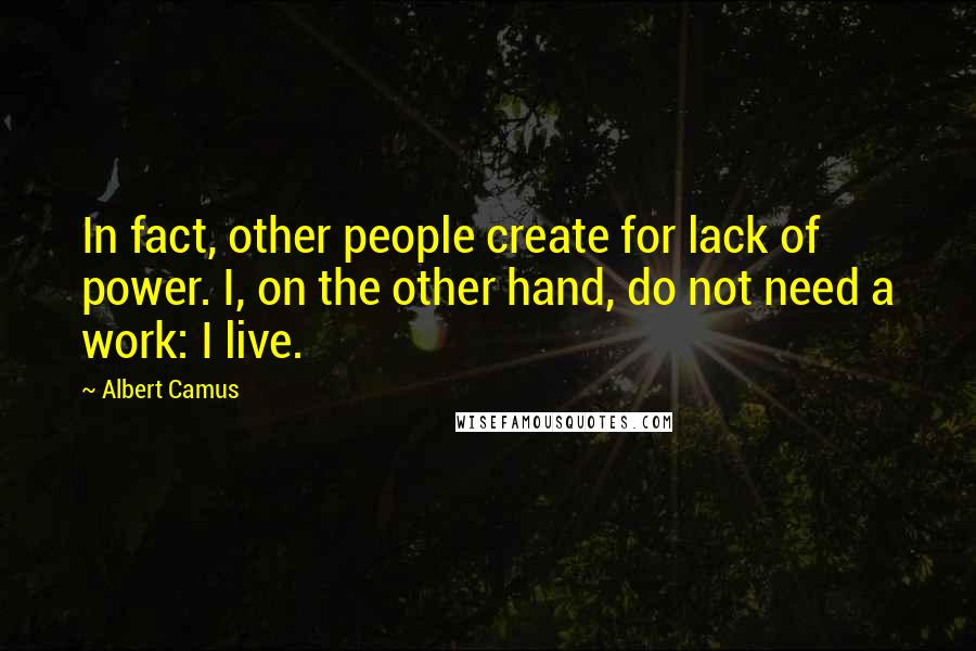 Albert Camus Quotes: In fact, other people create for lack of power. I, on the other hand, do not need a work: I live.