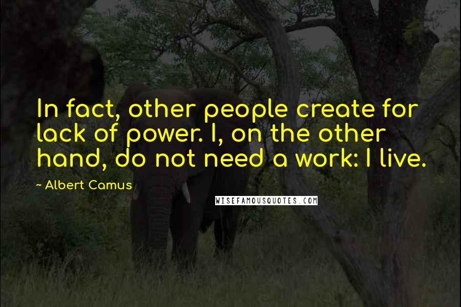 Albert Camus Quotes: In fact, other people create for lack of power. I, on the other hand, do not need a work: I live.