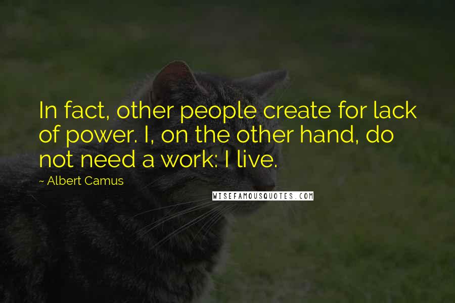 Albert Camus Quotes: In fact, other people create for lack of power. I, on the other hand, do not need a work: I live.