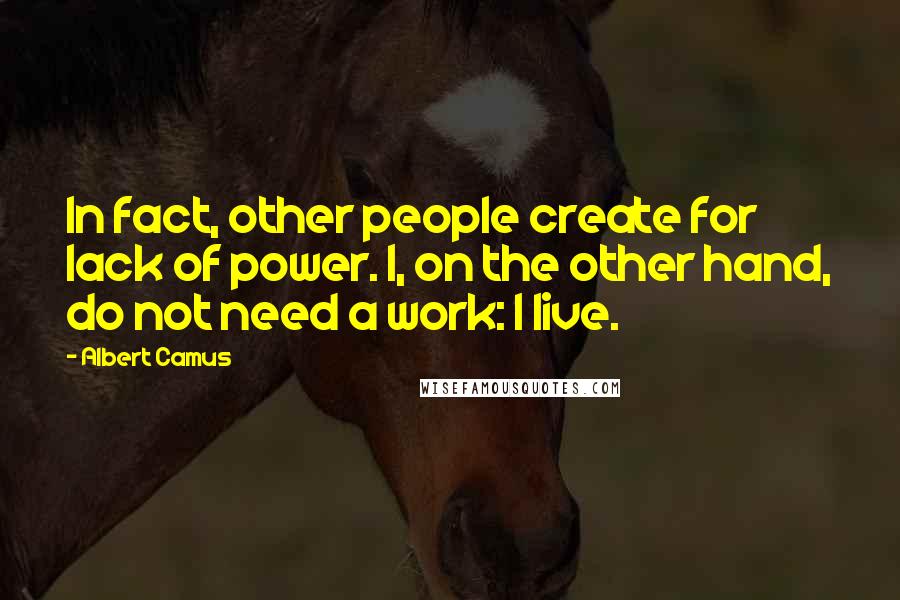 Albert Camus Quotes: In fact, other people create for lack of power. I, on the other hand, do not need a work: I live.