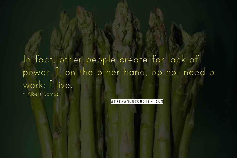 Albert Camus Quotes: In fact, other people create for lack of power. I, on the other hand, do not need a work: I live.