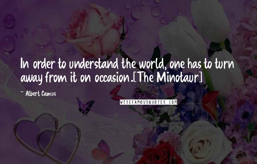 Albert Camus Quotes: In order to understand the world, one has to turn away from it on occasion.[The Minotaur]