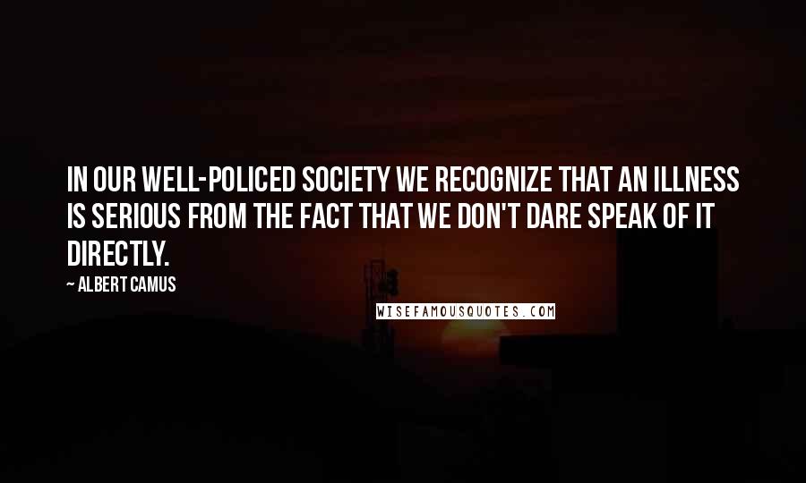 Albert Camus Quotes: In our well-policed society we recognize that an illness is serious from the fact that we don't dare speak of it directly.