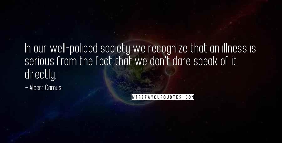 Albert Camus Quotes: In our well-policed society we recognize that an illness is serious from the fact that we don't dare speak of it directly.