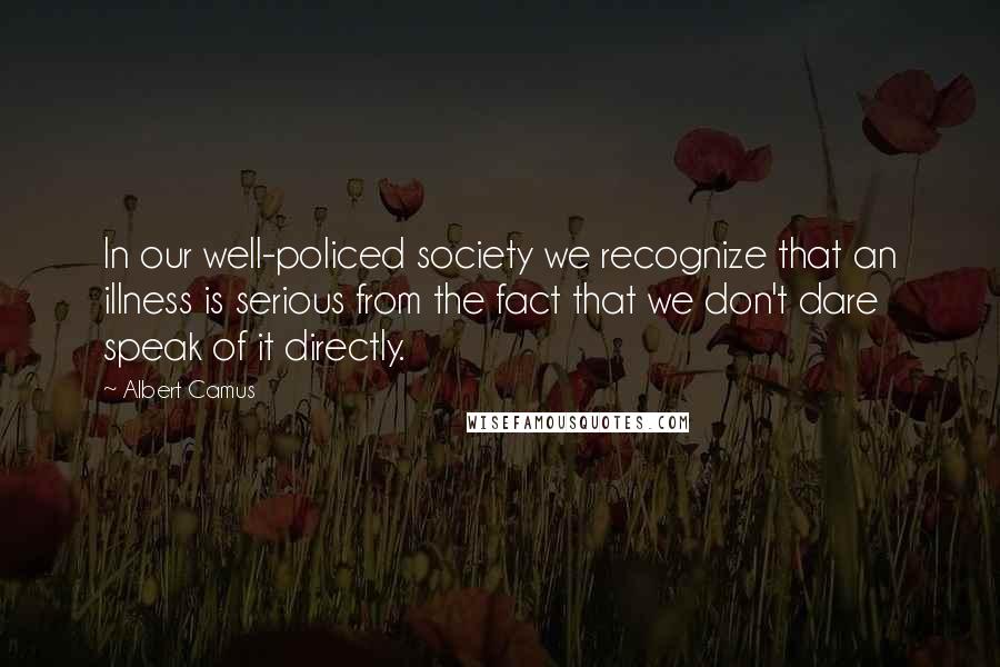 Albert Camus Quotes: In our well-policed society we recognize that an illness is serious from the fact that we don't dare speak of it directly.