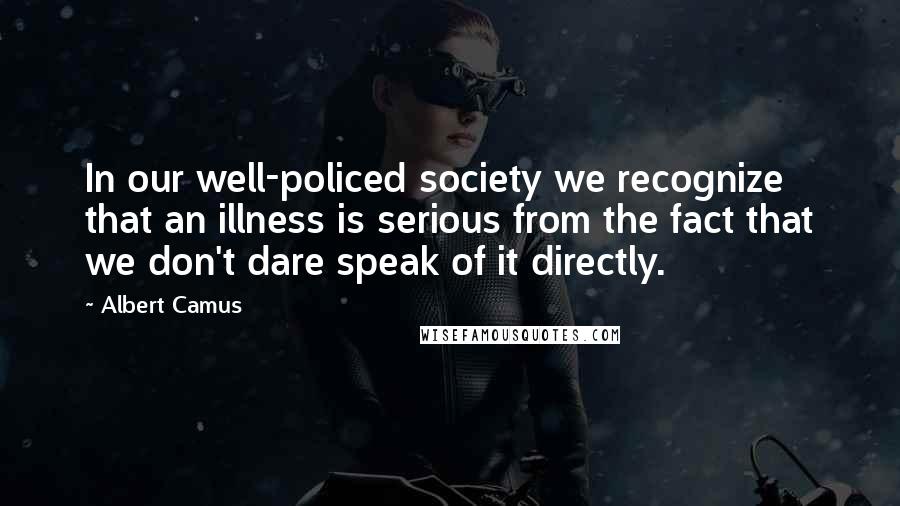 Albert Camus Quotes: In our well-policed society we recognize that an illness is serious from the fact that we don't dare speak of it directly.