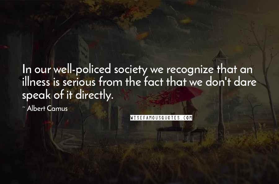 Albert Camus Quotes: In our well-policed society we recognize that an illness is serious from the fact that we don't dare speak of it directly.