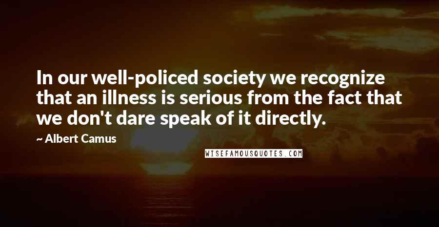 Albert Camus Quotes: In our well-policed society we recognize that an illness is serious from the fact that we don't dare speak of it directly.