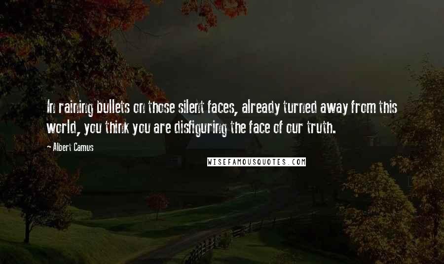 Albert Camus Quotes: In raining bullets on those silent faces, already turned away from this world, you think you are disfiguring the face of our truth.