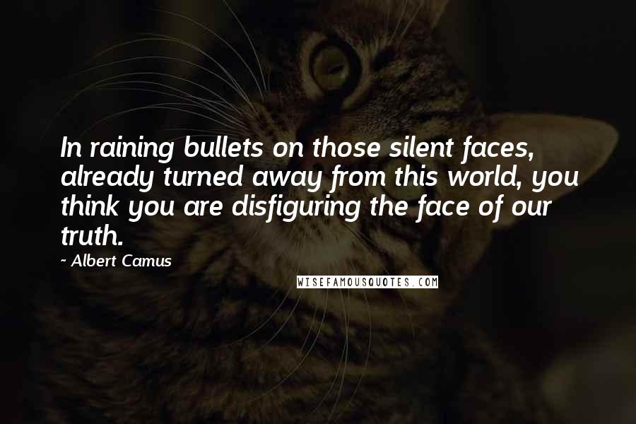 Albert Camus Quotes: In raining bullets on those silent faces, already turned away from this world, you think you are disfiguring the face of our truth.