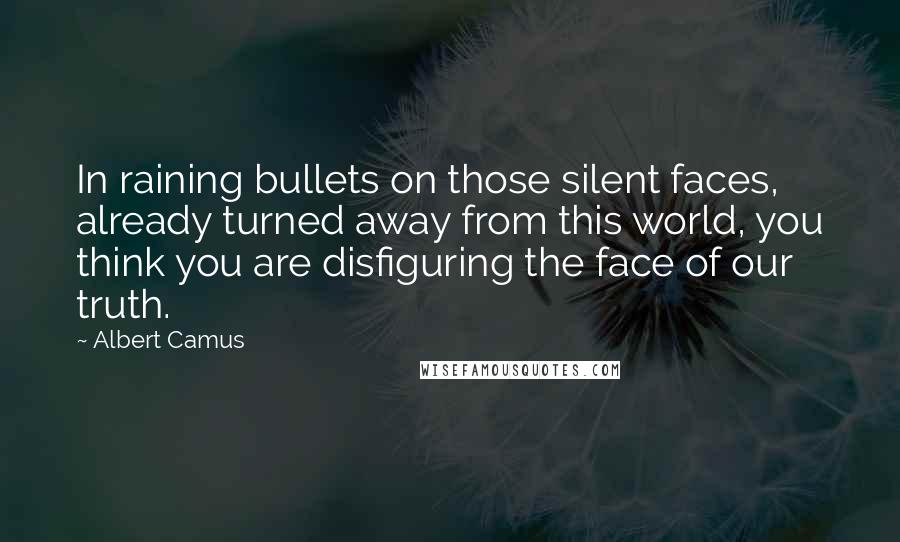 Albert Camus Quotes: In raining bullets on those silent faces, already turned away from this world, you think you are disfiguring the face of our truth.