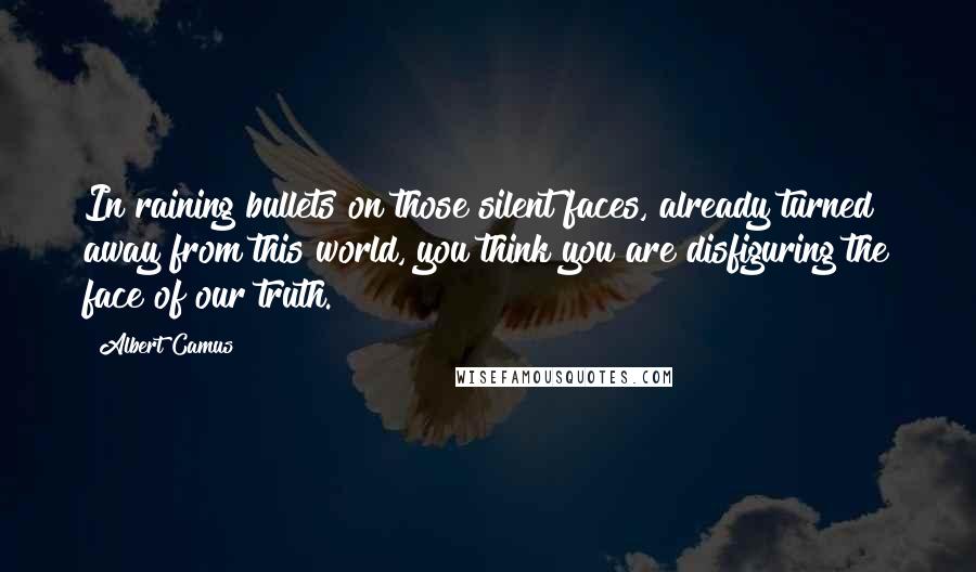 Albert Camus Quotes: In raining bullets on those silent faces, already turned away from this world, you think you are disfiguring the face of our truth.