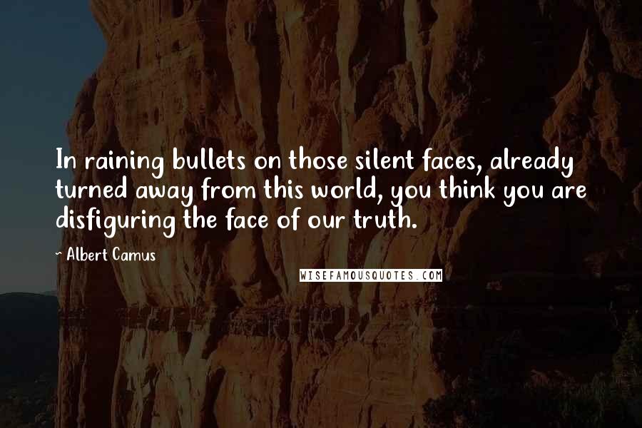 Albert Camus Quotes: In raining bullets on those silent faces, already turned away from this world, you think you are disfiguring the face of our truth.