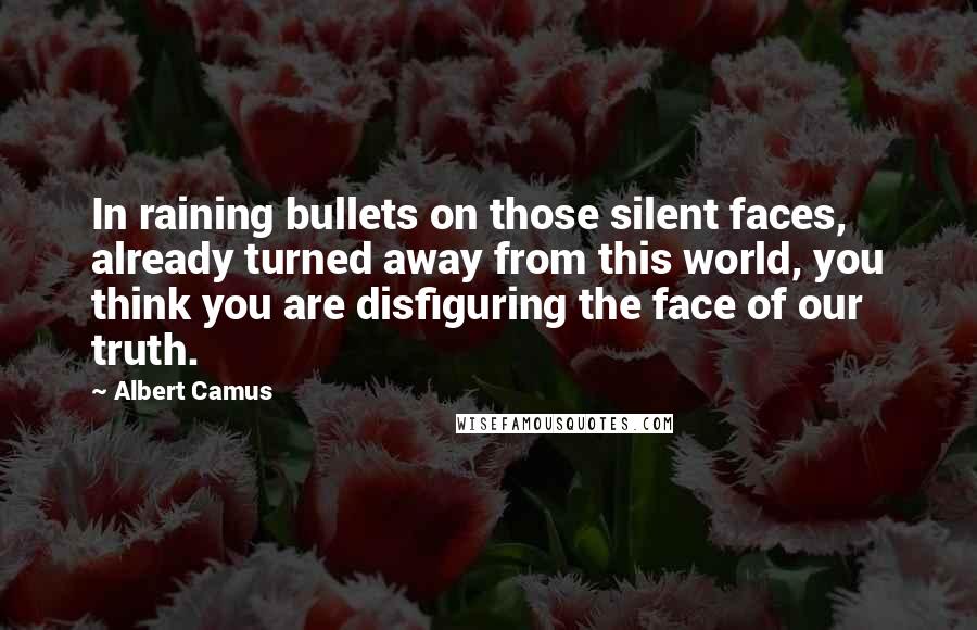Albert Camus Quotes: In raining bullets on those silent faces, already turned away from this world, you think you are disfiguring the face of our truth.