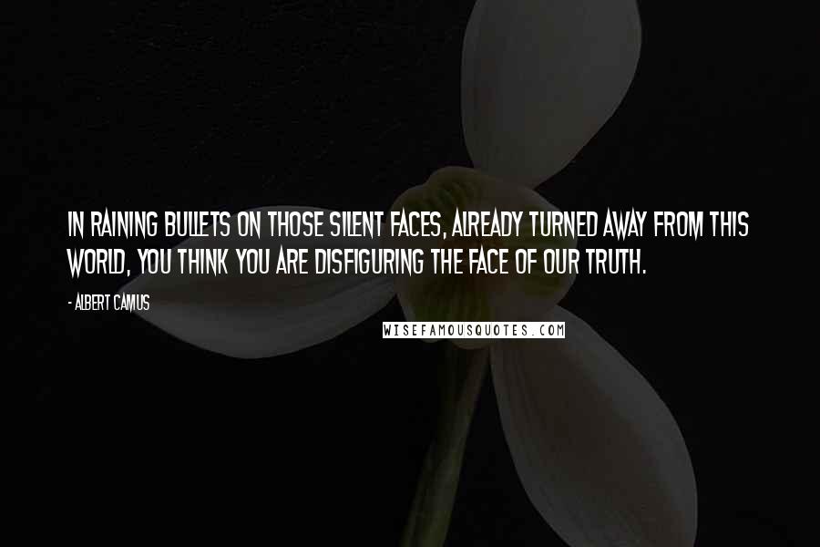 Albert Camus Quotes: In raining bullets on those silent faces, already turned away from this world, you think you are disfiguring the face of our truth.