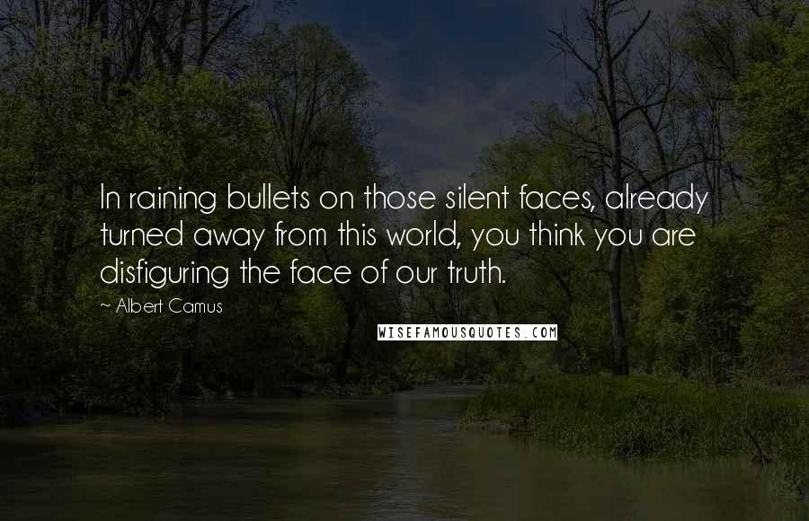 Albert Camus Quotes: In raining bullets on those silent faces, already turned away from this world, you think you are disfiguring the face of our truth.