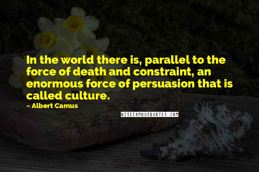 Albert Camus Quotes: In the world there is, parallel to the force of death and constraint, an enormous force of persuasion that is called culture.
