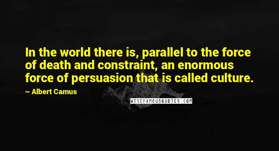 Albert Camus Quotes: In the world there is, parallel to the force of death and constraint, an enormous force of persuasion that is called culture.