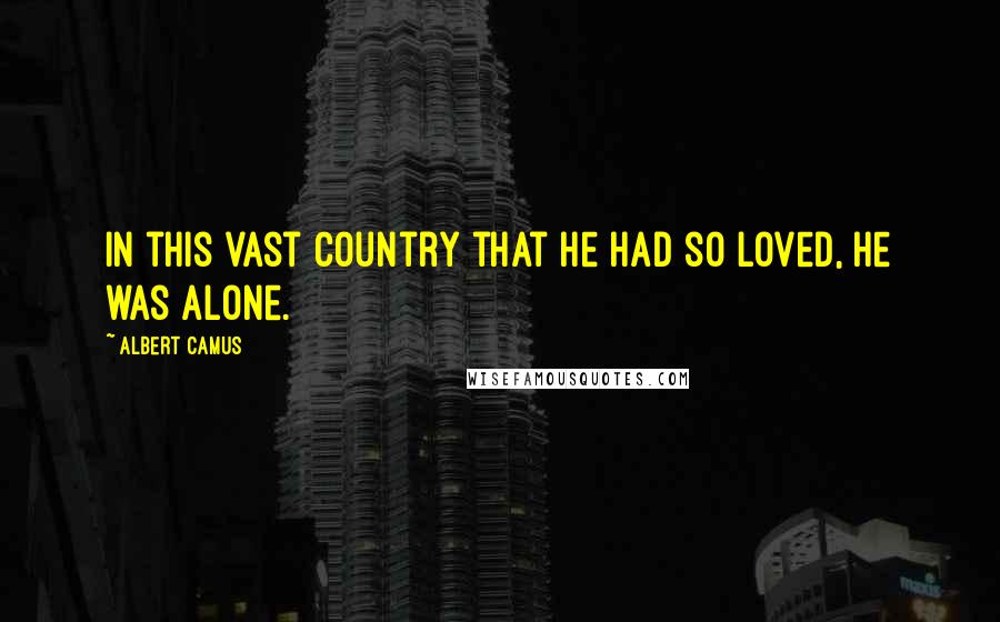Albert Camus Quotes: In this vast country that he had so loved, he was alone.