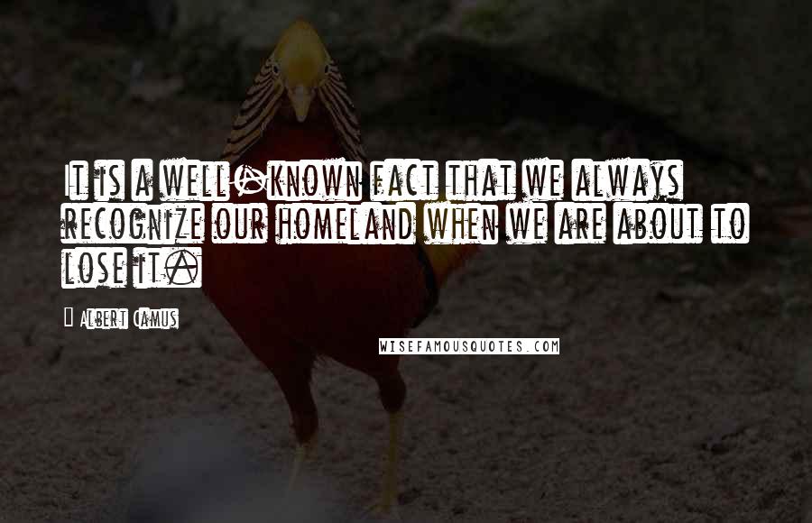 Albert Camus Quotes: It is a well-known fact that we always recognize our homeland when we are about to lose it.