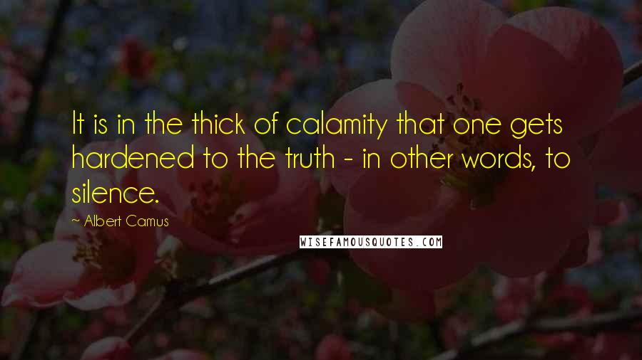Albert Camus Quotes: It is in the thick of calamity that one gets hardened to the truth - in other words, to silence.