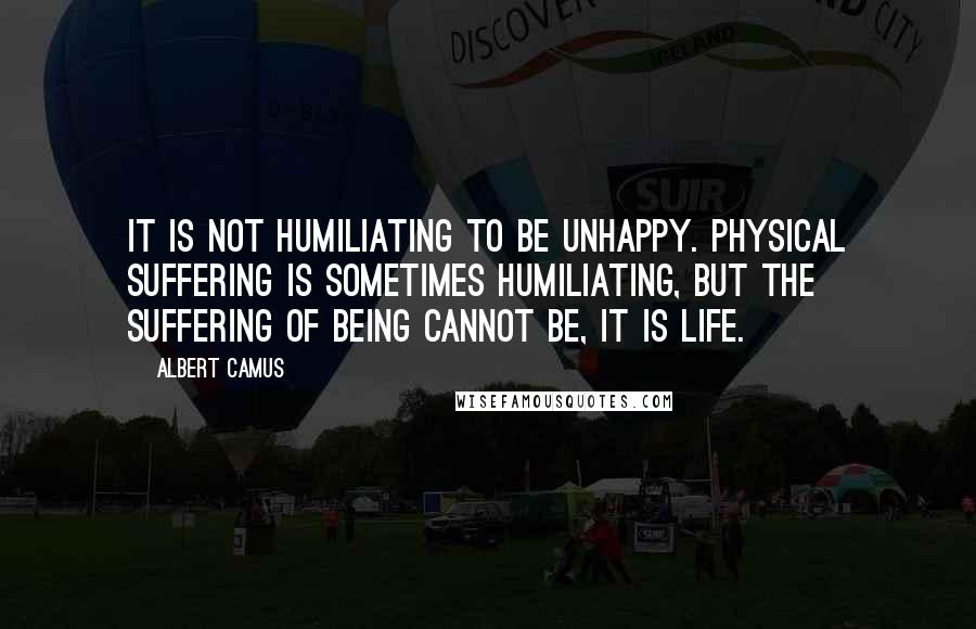 Albert Camus Quotes: It is not humiliating to be unhappy. Physical suffering is sometimes humiliating, but the suffering of being cannot be, it is life.