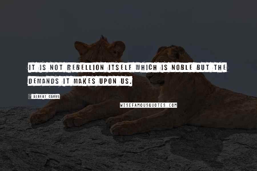 Albert Camus Quotes: It is not rebellion itself which is noble but the demands it makes upon us.