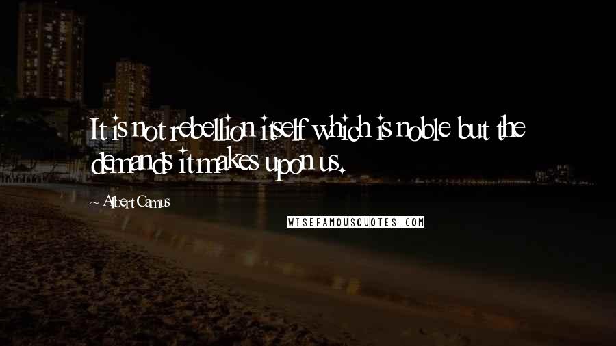 Albert Camus Quotes: It is not rebellion itself which is noble but the demands it makes upon us.