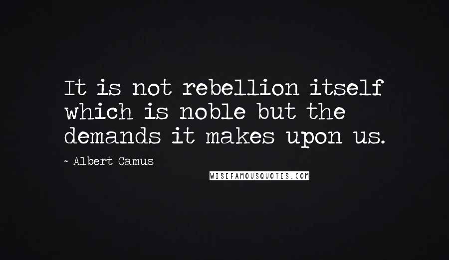 Albert Camus Quotes: It is not rebellion itself which is noble but the demands it makes upon us.