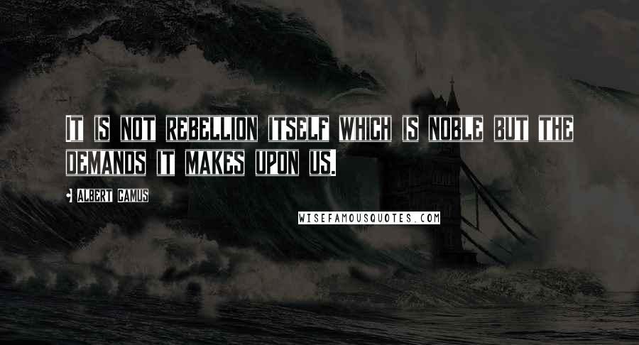 Albert Camus Quotes: It is not rebellion itself which is noble but the demands it makes upon us.