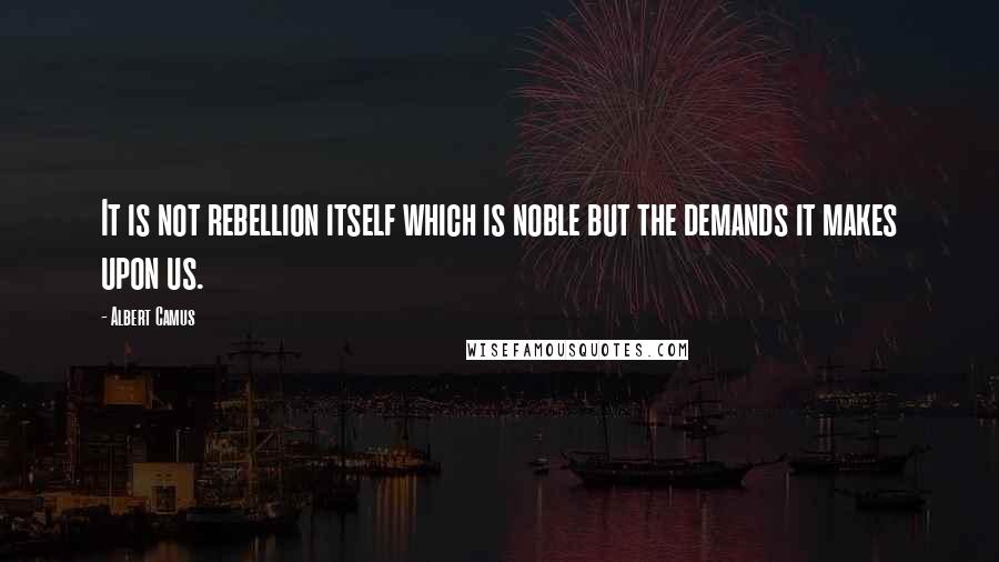 Albert Camus Quotes: It is not rebellion itself which is noble but the demands it makes upon us.