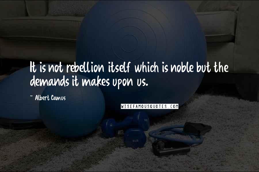 Albert Camus Quotes: It is not rebellion itself which is noble but the demands it makes upon us.