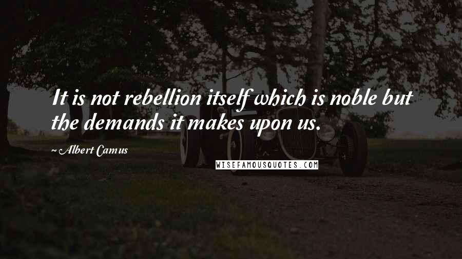 Albert Camus Quotes: It is not rebellion itself which is noble but the demands it makes upon us.