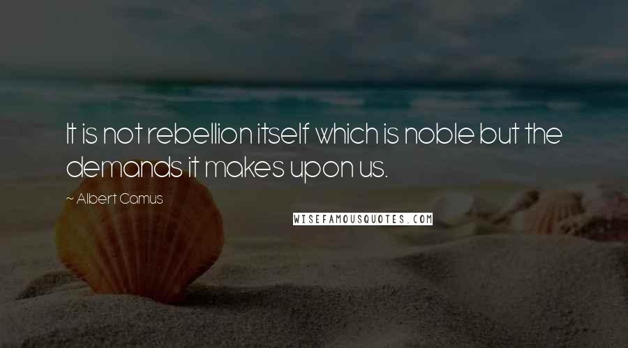 Albert Camus Quotes: It is not rebellion itself which is noble but the demands it makes upon us.