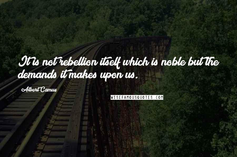 Albert Camus Quotes: It is not rebellion itself which is noble but the demands it makes upon us.