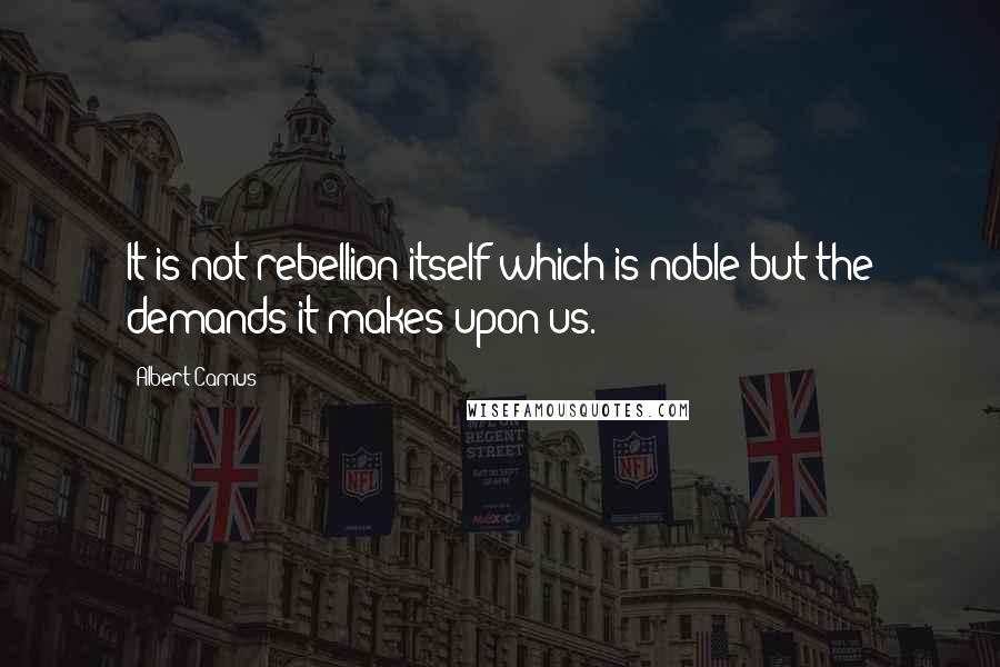Albert Camus Quotes: It is not rebellion itself which is noble but the demands it makes upon us.