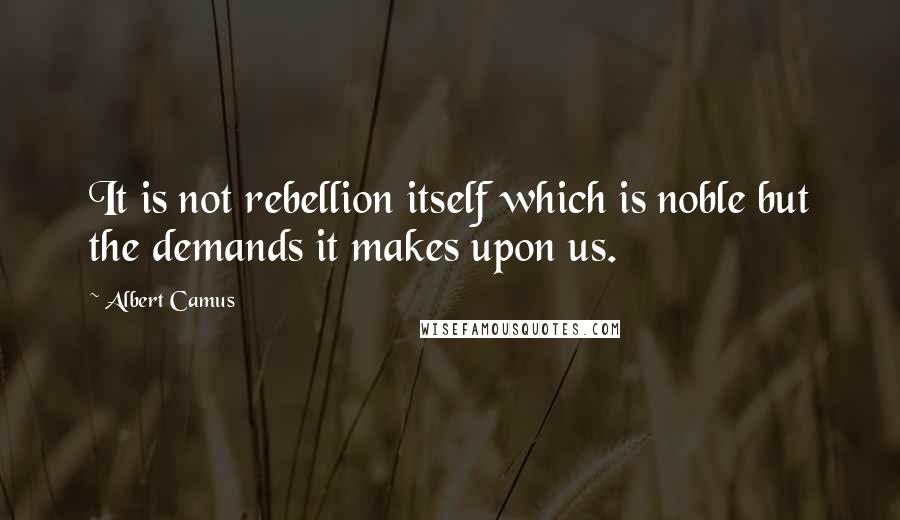 Albert Camus Quotes: It is not rebellion itself which is noble but the demands it makes upon us.