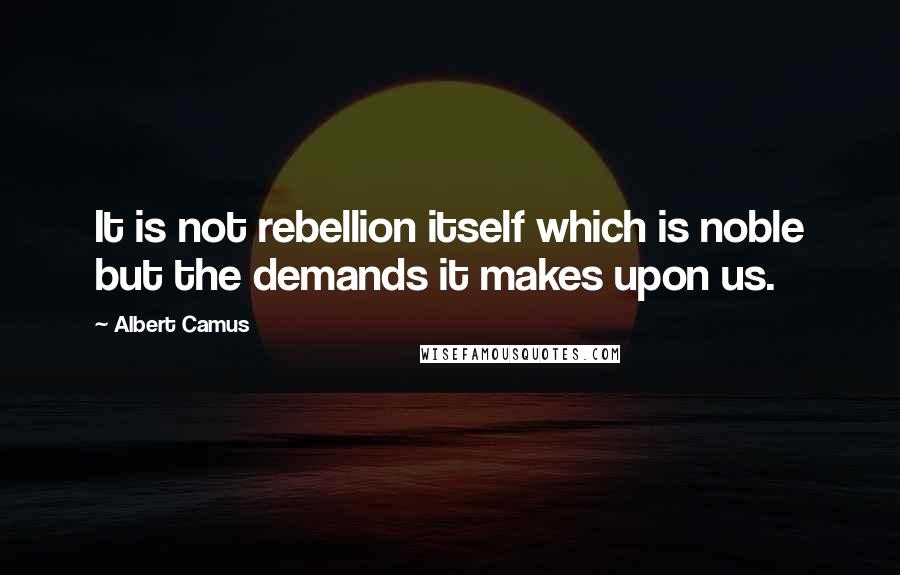 Albert Camus Quotes: It is not rebellion itself which is noble but the demands it makes upon us.
