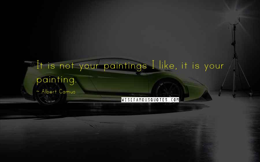 Albert Camus Quotes: It is not your paintings I like, it is your painting.